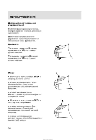 Îðãàíû óïðàâëåíèÿ
50
Äèñòàíöèîííîå óïðàâëåíèå
àóäèîñèñòåìîé
Âûáåðèòå ðåæèì ðàäèîïðèåìíèêà,
âîñïðîèçâåäåíèÿ êîìïàêò-äèñêîâ èëè
àóäèîêàññåò.
Ïðè ïîìîùè äèñòàíöèîííîãî
óïðàâëåíèÿ ìîæíî âîñïîëüçîâàòüñÿ
îïèñàííûìè íèæå ôóíêöèÿìè.
Ãðîìêîñòü
Óâåëè÷åíèå ãðîìêîñòè Ïîòÿíèòå
ïåðåêëþ÷àòåëü VOL+ â ñòîðîíó
ðóëåâîãî êîëåñà.
Óìåíüøåíèå ãðîìêîñòè Ïîòÿíèòå
ïåðåêëþ÷àòåëü VOLć â ñòîðîíó
ðóëåâîãî êîëåñà.
Ïîèñê
• Ïåðåâåäèòå ïåðåêëþ÷àòåëü SEEK â
ñòîðîíó ðóëåâîãî êîëåñà:
â ðåæèìå ðàäèîïðèåìíèêà áóäåò
âûïîëíåí ïîèñê áëèæàéøåé
ðàäèîñòàíöèè ñ áîëüøåé ÷àñòîòîé
âåùàíèÿ;
â ðåæèìå âîñïðîèçâåäåíèÿ
êîìïàêò-äèñêîâ ïðîèçîéäåò ïåðåõîä ê
ñëåäóþùåé çàïèñè.
• Ïåðåâåäèòå ïåðåêëþ÷àòåëü SEEK â
ñòîðîíó ïàíåëè ïðèáîðîâ:
â ðåæèìå ðàäèîïðèåìíèêà áóäåò
âûïîëíåí ïîèñê áëèæàéøåé
ðàäèîñòàíöèè ñ ìåíüøåé ÷àñòîòîé
âåùàíèÿ;
â ðåæèìå âîñïðîèçâåäåíèÿ
êîìïàêò-äèñêîâ ïðîèçîéäåò ïåðåõîä ê
ïðåäûäóùåé çàïèñè.
http://ava-avto.ru/
 