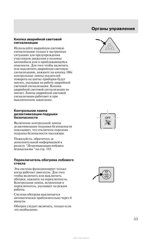 Îðãàíû óïðàâëåíèÿ
53
Êíîïêà àâàðèéíîé ñâåòîâîé
ñèãíàëèçàöèè
Èñïîëüçóéòå àâàðèéíóþ ñâåòîâóþ
ñèãíàëèçàöèþ òîëüêî â ýêñòðåííûõ
ñèòóàöèÿõ äëÿ ïðåäóïðåæäåíèÿ
ó÷àñòíèêîâ äâèæåíèÿ î ïîëîìêå
àâòîìîáèëÿ èëè î ïðèáëèæàþùåéñÿ
îïàñíîñòè. Äëÿ òîãî ÷òîáû âêëþ÷èòü
èëè âûêëþ÷èòü àâàðèéíóþ ñâåòîâóþ
ñèãíàëèçàöèþ, íàæìèòå íà êíîïêó. Îáå
êîíòðîëüíûå ëàìïû óêàçàòåëåé
ïîâîðîòà íà ùèòêå ïðèáîðîâ áóäóò
ìèãàòü, óêàçûâàÿ íà ðàáîòó àâàðèéíîé
ñâåòîâîé ñèãíàëèçàöèè. Êíîïêà
àâàðèéíîé ñâåòîâîé ñèãíàëèçàöèè íå
ìèãàåò. Ëàìïû àâàðèéíîé ñâåòîâîé
ñèãíàëèçàöèè ðàáîòàþò è ïðè
âûêëþ÷åííîì çàæèãàíèè.
Êîíòðîëüíàÿ ëàìïà
äåçàêòèâèçàöèè ïîäóøêè
áåçîïàñíîñòè
Âêëþ÷åíèå êîíòðîëüíîé ëàìïû
äåçàêòèâèçàöèè ïîäóøêè áåçîïàñíîñòè
ïîêàçûâàåò, ÷òî îòêëþ÷åíà ïåðåäíÿÿ
ïîäóøêà áåçîïàñíîñòè ïàññàæèðà.
Ïîæàëóéñòà, îáðàòèòåñü çà
äîïîëíèòåëüíîé èíôîðìàöèåé ê
ðàçäåëó Äåçàêòèâèçàöèÿ ïîäóøêè
áåçîïàñíîñòè" íà ñòð. 103.
Ïåðåêëþ÷àòåëü îáîãðåâà ëîáîâîãî
ñòåêëà
Ýòà ñèñòåìà ôóíêöèîíèðóåò òîëüêî
êîãäà ðàáîòàåò äâèãàòåëü. Äëÿ òîãî
÷òîáû âêëþ÷èòü èëè âûêëþ÷èòü
îáîãðåâ, íàæìèòå íà ïåðåêëþ÷àòåëü.
Êîíòðîëüíàÿ ëàìïà, âñòðîåííàÿ â
ïåðåêëþ÷àòåëü, óêàçûâàåò íà ðåæèì
ðàáîòû.
Ñèñòåìà îáîãðåâà âûêëþ÷àåòñÿ
àâòîìàòè÷åñêè ïðèáëèçèòåëüíî ÷åðåç 4
ìèíóòû.
Îáîãðåâ ñëåäóåò âêëþ÷àòü, òîëüêî åñëè
ýòî íåîáõîäèìî.
http://ava-avto.ru/
 