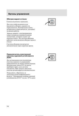 Îðãàíû óïðàâëåíèÿ
54
Îáîãðåâ çàäíåãî ñòåêëà
Ñíà÷àëà âêëþ÷èòå çàæèãàíèå.
Äëÿ òîãî ÷òîáû âêëþ÷èòü èëè
âûêëþ÷èòü îáîãðåâ, íàæìèòå íà
ïåðåêëþ÷àòåëü. Êîíòðîëüíàÿ ëàìïà,
âñòðîåííàÿ â ïåðåêëþ÷àòåëü, óêàçûâàåò
íà ðåæèì ðàáîòû.
Çåðêàëà äâåðåé ñ ýëåêòðîïðèâîäîì
òàêæå îñíàùåíû íàãðåâàòåëüíûìè
ýëåìåíòàìè, êîòîðûå ñëóæàò äëÿ
î÷èñòêè ñòåêîë. Ýòà ñèñòåìà îáîãðåâà
ðàáîòàåò, êîãäà âêëþ÷åí îáîãðåâ çàäíåãî
ñòåêëà.
Ñèñòåìà îáîãðåâà îòêëþ÷àåòñÿ
àâòîìàòè÷åñêè ÷åðåç êîðîòêîå âðåìÿ.
Ïåðåêëþ÷àòåëü ýëåêòðîííîé
ñèñòåìû êóðñîâîé óñòîé÷èâîñòè
(ESP)
Äëÿ àêòèâèçàöèè èëè îòêëþ÷åíèÿ
ñèñòåìû íàæìèòå è óäåðæèâàéòå
ïåðåêëþ÷àòåëü íå ìåíåå îäíîé ñåêóíäû.
Êîíòðîëüíàÿ ëàìïà ESP íà ùèòêå
ïðèáîðîâ ãîðèò, åñëè ñèñòåìà
îòêëþ÷åíà. Ïðè çàïóñêå äâèãàòåëÿ
ñèñòåìà àêòèâèçèðóåòñÿ àâòîìàòè÷åñêè.
Ïîæàëóéñòà, îáðàòèòåñü çà
äîïîëíèòåëüíîé èíôîðìàöèåé ê
ðàçäåëó Ýëåêòðîííàÿ ñèñòåìà êóðñîâîé
óñòîé÷èâîñòè (ESP)" íà ñòð. 147 è äàëåå.
http://ava-avto.ru/
 