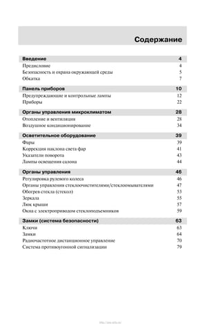Ñîäåðæàíèå
Ââåäåíèå 4
Ïðåäèñëîâèå 4
Áåçîïàñíîñòü è îõðàíà îêðóæàþùåé ñðåäû 5
Îáêàòêà 7
Ïàíåëü ïðèáîðîâ 10
Ïðåäóïðåæäàþùèå è êîíòðîëüíûå ëàìïû 12
Ïðèáîðû 22
Îðãàíû óïðàâëåíèÿ ìèêðîêëèìàòîì 28
Îòîïëåíèå è âåíòèëÿöèÿ 28
Âîçäóøíîå êîíäèöèîíèðîâàíèå 34
Îñâåòèòåëüíîå îáîðóäîâàíèå 39
Ôàðû 39
Êîððåêöèÿ íàêëîíà ñâåòà ôàð 41
Óêàçàòåëè ïîâîðîòà 43
Ëàìïû îñâåùåíèÿ ñàëîíà 44
Îðãàíû óïðàâëåíèÿ 46
Ðåãóëèðîâêà ðóëåâîãî êîëåñà 46
Îðãàíû óïðàâëåíèÿ ñòåêëîî÷èñòèòåëÿìè/ñòåêëîîìûâàòåëÿìè 47
Îáîãðåâ ñòåêëà (ñòåêîë) 53
Çåðêàëà 55
Ëþê êðûøè 57
Îêíà ñ ýëåêòðîïðèâîäîì ñòåêëîïîäúåìíèêîâ 59
Çàìêè (ñèñòåìà áåçîïàñíîñòè) 63
Êëþ÷è 63
Çàìêè 64
Ðàäèî÷àñòîòíîå äèñòàíöèîííîå óïðàâëåíèå 70
Ñèñòåìà ïðîòèâîóãîííîé ñèãíàëèçàöèè 79
http://ava-avto.ru/
 