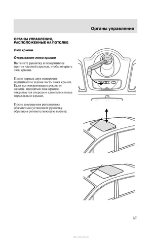 Îðãàíû óïðàâëåíèÿ
57
ÎÐÃÀÍÛ ÓÏÐÀÂËÅÍÈß,
ÐÀÑÏÎËÎÆÅÍÍÛÅ ÍÀ ÏÎÒÎËÊÅ
Ëþê êðûøè
Îòêðûâàíèå ëþêà êðûøè
Âûòÿíèòå ðóêîÿòêó è ïîâåðíèòå åå
ïðîòèâ ÷àñîâîé ñòðåëêè, ÷òîáû îòêðûòü
ëþê êðûøè.
Ïîñëå ïåðâûõ äâóõ ïîâîðîòîâ
ïîäíèìàåòñÿ çàäíÿÿ ÷àñòü ëþêà êðûøè.
Åñëè âû ïîâîðà÷èâàåòå ðóêîÿòêó
äàëüøå, ïîäíÿòûé ëþê êðûøè
îòêðûâàåòñÿ ñïåðåäè è ñäâèãàåòñÿ íàçàä
ïàðàëëåëüíî êðûøå.
Ïîñëå çàâåðøåíèÿ ðåãóëèðîâêè
îáÿçàòåëüíî óñòàíîâèòå ðóêîÿòêó
îáðàòíî â ñîîòâåòñòâóþùóþ âûåìêó.
http://ava-avto.ru/
 