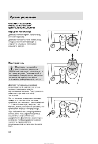 Îðãàíû óïðàâëåíèÿ
60
ÎÐÃÀÍÛ ÓÏÐÀÂËÅÍÈß,
ÐÀÑÏÎËÎÆÅÍÍÛÅ ÍÀ
ÖÅÍÒÐÀËÜÍÎÉ ÊÎÍÑÎËÈ
Ïåðåäíÿÿ ïåïåëüíèöà
Äëÿ òîãî ÷òîáû îòêðûòü ïåïåëüíèöó,
ïîòÿíèòå êðûøêó.
Äëÿ òîãî ÷òîáû î÷èñòèòü ïåïåëüíèöó,
îñòîðîæíî ïîòÿíèòå åå ââåðõ çà
îòêðûòóþ êðûøêó è ïîëíîñòüþ
èçâëåêèòå íàðóæó.
Ïðèêóðèâàòåëü
Íèêîãäà íå óäåðæèâàéòå
ïðèêóðèâàòåëü â íàæàòîì
ïîëîæåíèè, ïîñêîëüêó ýòî ïðèâåäåò ê
åãî ïîâðåæäåíèþ. Îñòàâëÿÿ äåòåé â
àâòîìîáèëå áåç ïðèñìîòðà, â êà÷åñòâå
ìåðû ïðåäîñòîðîæíîñòè âñåãäà
èçâëåêàéòå ïðèêóðèâàòåëü èç ãíåçäà.
Äëÿ òîãî ÷òîáû âîñïîëüçîâàòüñÿ
ïðèêóðèâàòåëåì, íàæìèòå íà íåãî è
äîæäèòåñü àâòîìàòè÷åñêîãî
âûñêàêèâàíèÿ ïàòðîíà. Ïðèêóðèâàòåëü
ðàáîòàåò è ïðè âûêëþ÷åííîì
çàæèãàíèè.
Ãíåçäî ïèòàíèÿ ïðèêóðèâàòåëÿ òàêæå
ìîæíî èñïîëüçîâàòü äëÿ ïèòàíèÿ
ïðèáîðîâ, ðàññ÷èòàííûõ íà íàïðÿæåíèå
12 Â è ìàêñèìàëüíóþ ñèëó òîêà 10 À.
Îäíàêî, êîãäà äâèãàòåëü íå ðàáîòàåò, ýòî
ïðèâîäèò ê ðàçðÿäêå àêêóìóëÿòîðà.
Ïðè ïîäêëþ÷åíèè ýëåêòðîïðèáîðîâ
èñïîëüçóéòå òîëüêî ðåêîìåíäóåìûå
ñîåäèíèòåëüíûå ýëåìåíòû èç
àññîðòèìåíòà ôèðìåííûõ àêñåññóàðîâ
êîìïàíèè Ford èëè ñîåäèíèòåëüíûå
ýëåìåíòû, ïðèãîäíûå äëÿ
èñïîëüçîâàíèÿ ñ ðàçúåìàìè ñòàíäàðòà
SAE.
http://ava-avto.ru/
 