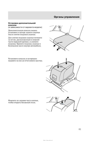 Îðãàíû óïðàâëåíèÿ
61
Óñòàíîâêà äîïîëíèòåëüíîé
êîíñîëè
(â çàâèñèìîñòè îò âàðèàíòà ìîäåëè)
Äîïîëíèòåëüíóþ êîíñîëü ìîæíî
óñòàíîâèòü â öåíòðå çàäíåãî ñèäåíüÿ
ïîñëå ñíÿòèÿ ïîäóøêè ñèäåíüÿ.
Äëÿ ñíÿòèÿ ïîäóøêè ñèäåíüÿ ïîòÿíèòå
çà ïåòëþ, ðàñïîëîæåííóþ â íèæíåé
÷àñòè ïåðåäíåé êðîìêè, è ñíèìèòå
ïîäóøêó. Õðàíèòå ïîäóøêó ñèäåíüÿ â
áåçîïàñíîì ìåñòå âíóòðè àâòîìîáèëÿ.
Óñòàíîâèòå êîíñîëü è îñòîðîæíî
íàäàâèòå íà íåå äî îò÷åòëèâîãî ùåë÷êà.
Íàæìèòå íà çàäíþþ ÷àñòü êíîïêè,
÷òîáû îòêðûòü áàãàæíûé îòñåê.
http://ava-avto.ru/
 