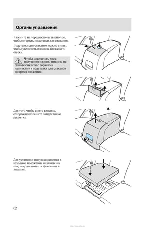 Îðãàíû óïðàâëåíèÿ
62
Íàæìèòå íà ïåðåäíþþ ÷àñòü êíîïêè,
÷òîáû îòêðûòü ïîäñòàâêè äëÿ ñòàêàíîâ.
Ïîäñòàâêè äëÿ ñòàêàíîâ ìîæíî ñíÿòü,
÷òîáû óâåëè÷èòü ïëîùàäü áàãàæíîãî
îòñåêà.
×òîáû èñêëþ÷èòü ðèñê
ïîëó÷åíèÿ îæîãîâ, íèêîãäà íå
ñòàâüòå åìêîñòè ñ ãîðÿ÷èìè
íàïèòêàìè â ïîäñòàâêè äëÿ ñòàêàíîâ
âî âðåìÿ äâèæåíèÿ.
Äëÿ òîãî ÷òîáû ñíÿòü êîíñîëü,
îñòîðîæíî ïîòÿíèòå çà ïåðåäíþþ
ðóêîÿòêó.
Äëÿ óñòàíîâêè ïîäóøêè ñèäåíüÿ â
èñõîäíîå ïîëîæåíèå íàäàâèòå íà
ïîäóøêó äî ìîìåíòà ôèêñàöèè â
çàùåëêå.
http://ava-avto.ru/
 