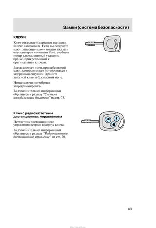 Çàìêè (ñèñòåìà áåçîïàñíîñòè)
63
ÊËÞ×È
Êëþ÷ îòêðûâàåò/çàêðûâàåò âñå çàìêè
âàøåãî àâòîìîáèëÿ. Åñëè âû ïîòåðÿåòå
êëþ÷, çàïàñíûå êëþ÷è ìîæíî çàêàçàòü
÷åðåç äèëåðîâ êîìïàíèè Ford, ñîîáùèâ
íîìåð êëþ÷à, êîòîðûé óêàçàí íà
áðåëêå, ïðèêðåïëåííîì ê
îðèãèíàëüíûì êëþ÷àì.
Âñåãäà ñëåäóåò èìåòü ïðè ñåáå âòîðîé
êëþ÷, êîòîðûé ìîæåò ïîòðåáîâàòüñÿ â
ýêñòðåííîé ñèòóàöèè. Õðàíèòå
çàïàñíîé êëþ÷ â áåçîïàñíîì ìåñòå.
Íîâûå êëþ÷è ïîòðåáóåòñÿ
çàïðîãðàììèðîâàòü.
Çà äîïîëíèòåëüíîé èíôîðìàöèåé
îáðàòèòåñü ê ðàçäåëó Ñèñòåìà
èììîáèëèçàöèè äâèãàòåëÿ" íà ñòð. 75.
Êëþ÷ ñ ðàäèî÷àñòîòíûì
äèñòàíöèîííûì óïðàâëåíèåì
Ïåðåäàò÷èê äèñòàíöèîííîãî
óïðàâëåíèÿ âñòðîåí â êîðïóñ êëþ÷à.
Çà äîïîëíèòåëüíîé èíôîðìàöèåé
îáðàòèòåñü ê ðàçäåëó Ðàäèî÷àñòîòíîå
äèñòàíöèîííîå óïðàâëåíèå" íà ñòð. 70.
http://ava-avto.ru/
 