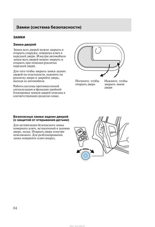Çàìêè (ñèñòåìà áåçîïàñíîñòè)
64
ÇÀÌÊÈ
Çàìêè äâåðåé
Çàìêè âñåõ äâåðåé ìîæíî çàêðûòü è
îòêðûòü ñíàðóæè, ïîâåðíóâ êëþ÷ â
ïåðåäíåé äâåðè. Èçíóòðè àâòîìîáèëÿ
çàìêè âñåõ äâåðåé ìîæíî çàêðûòü è
îòêðûòü ïðè ïîìîùè ðóêîÿòêè
ïåðåäíåé äâåðè.
Äëÿ òîãî ÷òîáû çàêðûòü çàìêè çàäíèõ
äâåðåé ïî îòäåëüíîñòè, íàæìèòå íà
ðóêîÿòêó äâåðè è çàêðîéòå äâåðü,
âûõîäÿ èç àâòîìîáèëÿ.
Ðàáîòà ñèñòåìû ïðîòèâîóãîííîé
ñèãíàëèçàöèè è ôóíêöèè äâîéíîé
áëîêèðîâêè çàìêîâ äâåðåé îïèñàíà â
ñîîòâåòñòâóþùèõ ðàçäåëàõ íèæå.
Áåçîïàñíûå çàìêè çàäíèõ äâåðåé
(ñ çàùèòîé îò îòêðûâàíèÿ äåòüìè)
Äëÿ àêòèâèçàöèè áåçîïàñíîãî çàìêà
ïîâåðíèòå êëþ÷, âñòàâëåííûé â çàäíþþ
äâåðü, íàçàä. Îòêðûòü äâåðü èçíóòðè
íåâîçìîæíî. Äëÿ ðàçáëîêèðîâàíèÿ
çàìêà ïîâåðíèòå êëþ÷ âïåðåä.
Ïîòÿíèòå, ÷òîáû
îòêðûòü äâåðü
Íàæìèòå, ÷òîáû
çàêðûòü çàìîê
äâåðè
http://ava-avto.ru/
 