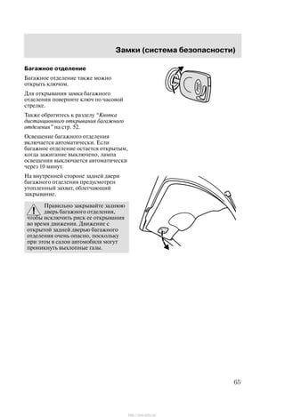 Çàìêè (ñèñòåìà áåçîïàñíîñòè)
65
Áàãàæíîå îòäåëåíèå
Áàãàæíîå îòäåëåíèå òàêæå ìîæíî
îòêðûòü êëþ÷îì.
Äëÿ îòêðûâàíèÿ çàìêà áàãàæíîãî
îòäåëåíèÿ ïîâåðíèòå êëþ÷ ïî ÷àñîâîé
ñòðåëêå.
Òàêæå îáðàòèòåñü ê ðàçäåëó Êíîïêà
äèñòàíöèîííîãî îòêðûâàíèÿ áàãàæíîãî
îòäåëåíèÿ" íà ñòð. 52.
Îñâåùåíèå áàãàæíîãî îòäåëåíèÿ
âêëþ÷àåòñÿ àâòîìàòè÷åñêè. Åñëè
áàãàæíîå îòäåëåíèå îñòàåòñÿ îòêðûòûì,
êîãäà çàæèãàíèå âûêëþ÷åíî, ëàìïà
îñâåùåíèÿ âûêëþ÷àåòñÿ àâòîìàòè÷åñêè
÷åðåç 10 ìèíóò.
Íà âíóòðåííåé ñòîðîíå çàäíåé äâåðè
áàãàæíîãî îòäåëåíèÿ ïðåäóñìîòðåí
óòîïëåííûé çàõâàò, îáëåã÷àþùèé
çàêðûâàíèå.
Ïðàâèëüíî çàêðûâàéòå çàäíþþ
äâåðü áàãàæíîãî îòäåëåíèÿ,
÷òîáû èñêëþ÷èòü ðèñê åå îòêðûâàíèÿ
âî âðåìÿ äâèæåíèÿ. Äâèæåíèå ñ
îòêðûòîé çàäíåé äâåðüþ áàãàæíîãî
îòäåëåíèÿ î÷åíü îïàñíî, ïîñêîëüêó
ïðè ýòîì â ñàëîí àâòîìîáèëÿ ìîãóò
ïðîíèêíóòü âûõëîïíûå ãàçû.
http://ava-avto.ru/
 