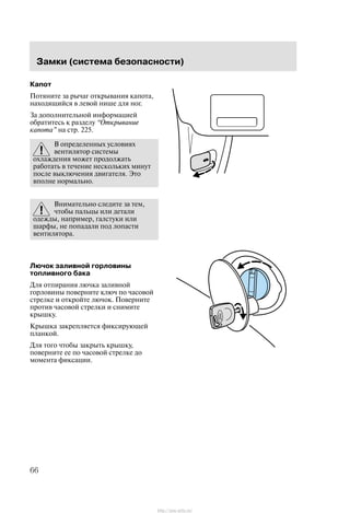 Çàìêè (ñèñòåìà áåçîïàñíîñòè)
66
Êàïîò
Ïîòÿíèòå çà ðû÷àã îòêðûâàíèÿ êàïîòà,
íàõîäÿùèéñÿ â ëåâîé íèøå äëÿ íîã.
Çà äîïîëíèòåëüíîé èíôîðìàöèåé
îáðàòèòåñü ê ðàçäåëó Îòêðûâàíèå
êàïîòà" íà ñòð. 225.
Â îïðåäåëåííûõ óñëîâèÿõ
âåíòèëÿòîð ñèñòåìû
îõëàæäåíèÿ ìîæåò ïðîäîëæàòü
ðàáîòàòü â òå÷åíèå íåñêîëüêèõ ìèíóò
ïîñëå âûêëþ÷åíèÿ äâèãàòåëÿ. Ýòî
âïîëíå íîðìàëüíî.
Âíèìàòåëüíî ñëåäèòå çà òåì,
÷òîáû ïàëüöû èëè äåòàëè
îäåæäû, íàïðèìåð, ãàëñòóêè èëè
øàðôû, íå ïîïàäàëè ïîä ëîïàñòè
âåíòèëÿòîðà.
Ëþ÷îê çàëèâíîé ãîðëîâèíû
òîïëèâíîãî áàêà
Äëÿ îòïèðàíèÿ ëþ÷êà çàëèâíîé
ãîðëîâèíû ïîâåðíèòå êëþ÷ ïî ÷àñîâîé
ñòðåëêå è îòêðîéòå ëþ÷îê. Ïîâåðíèòå
ïðîòèâ ÷àñîâîé ñòðåëêè è ñíèìèòå
êðûøêó.
Êðûøêà çàêðåïëÿåòñÿ ôèêñèðóþùåé
ïëàíêîé.
Äëÿ òîãî ÷òîáû çàêðûòü êðûøêó,
ïîâåðíèòå åå ïî ÷àñîâîé ñòðåëêå äî
ìîìåíòà ôèêñàöèè.
http://ava-avto.ru/
 