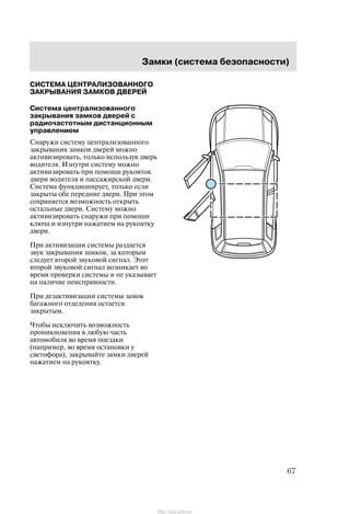 Çàìêè (ñèñòåìà áåçîïàñíîñòè)
67
ÑÈÑÒÅÌÀ ÖÅÍÒÐÀËÈÇÎÂÀÍÍÎÃÎ
ÇÀÊÐÛÂÀÍÈß ÇÀÌÊÎÂ ÄÂÅÐÅÉ
Ñèñòåìà öåíòðàëèçîâàííîãî
çàêðûâàíèÿ çàìêîâ äâåðåé ñ
ðàäèî÷àñòîòíûì äèñòàíöèîííûì
óïðàâëåíèåì
Ñíàðóæè ñèñòåìó öåíòðàëèçîâàííîãî
çàêðûâàíèÿ çàìêîâ äâåðåé ìîæíî
àêòèâèçèðîâàòü, òîëüêî èñïîëüçóÿ äâåðü
âîäèòåëÿ. Èçíóòðè ñèñòåìó ìîæíî
àêòèâèçèðîâàòü ïðè ïîìîùè ðóêîÿòîê
äâåðè âîäèòåëÿ è ïàññàæèðñêîé äâåðè.
Ñèñòåìà ôóíêöèîíèðóåò, òîëüêî åñëè
çàêðûòû îáå ïåðåäíèå äâåðè. Ïðè ýòîì
ñîõðàíÿåòñÿ âîçìîæíîñòü îòêðûòü
îñòàëüíûå äâåðè. Ñèñòåìó ìîæíî
àêòèâèçèðîâàòü ñíàðóæè ïðè ïîìîùè
êëþ÷à è èçíóòðè íàæàòèåì íà ðóêîÿòêó
äâåðè.
Ïðè àêòèâèçàöèè ñèñòåìû ðàçäàåòñÿ
çâóê çàêðûâàíèÿ çàìêîâ, çà êîòîðûì
ñëåäóåò âòîðîé çâóêîâîé ñèãíàë. Ýòîò
âòîðîé çâóêîâîé ñèãíàë âîçíèêàåò âî
âðåìÿ ïðîâåðêè ñèñòåìû è íå óêàçûâàåò
íà íàëè÷èå íåèñïðàâíîñòè.
Ïðè äåçàêòèâèçàöèè ñèñòåìû çàìîê
áàãàæíîãî îòäåëåíèÿ îñòàåòñÿ
çàêðûòûì.
×òîáû èñêëþ÷èòü âîçìîæíîñòü
ïðîíèêíîâåíèÿ â ëþáóþ ÷àñòü
àâòîìîáèëÿ âî âðåìÿ ïîåçäêè
(íàïðèìåð, âî âðåìÿ îñòàíîâêè ó
ñâåòîôîðà), çàêðûâàéòå çàìêè äâåðåé
íàæàòèåì íà ðóêîÿòêó.
http://ava-avto.ru/
 