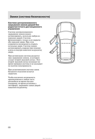Çàìêè (ñèñòåìà áåçîïàñíîñòè)
68
Ñèñòåìà öåíòðàëèçîâàííîãî
çàêðûâàíèÿ çàìêîâ äâåðåé áåç
ðàäèî÷àñòîòíîãî äèñòàíöèîííîãî
óïðàâëåíèÿ
Ñèñòåìó öåíòðàëèçîâàííîãî
çàêðûâàíèÿ çàìêîâ ìîæíî
àêòèâèçèðîâàòü, èñïîëüçóÿ ëþáóþ èç
ïåðåäíèõ äâåðåé. Ñèñòåìà
ôóíêöèîíèðóåò, òîëüêî åñëè çàêðûòû
îáå ïåðåäíèå äâåðè. Ïðè ýòîì
ñîõðàíÿåòñÿ âîçìîæíîñòü îòêðûòü
îñòàëüíûå äâåðè. Ñèñòåìó ìîæíî
àêòèâèçèðîâàòü ñíàðóæè ïðè ïîìîùè
êëþ÷à è èçíóòðè íàæàòèåì íà ðóêîÿòêó
äâåðè.
Ïðè àêòèâèçàöèè ñèñòåìû ðàçäàåòñÿ
çâóê çàêðûâàíèÿ çàìêîâ, çà êîòîðûì
ñëåäóåò âòîðîé çâóêîâîé ñèãíàë. Ýòîò
âòîðîé çâóêîâîé ñèãíàë âîçíèêàåò âî
âðåìÿ ïðîâåðêè ñèñòåìû è íå óêàçûâàåò
íà íàëè÷èå íåèñïðàâíîñòè.
Ïðè äåçàêòèâèçàöèè ñèñòåìû çàìîê
áàãàæíîãî îòäåëåíèÿ îñòàåòñÿ
çàêðûòûì.
×òîáû èñêëþ÷èòü âîçìîæíîñòü
ïðîíèêíîâåíèÿ â ëþáóþ ÷àñòü
àâòîìîáèëÿ âî âðåìÿ ïîåçäêè
(íàïðèìåð, âî âðåìÿ îñòàíîâêè ó
ñâåòîôîðà), çàêðûâàéòå çàìêè äâåðåé
íàæàòèåì íà ðóêîÿòêó.
http://ava-avto.ru/
 