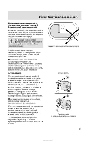 Çàìêè (ñèñòåìà áåçîïàñíîñòè)
69
Ñèñòåìà öåíòðàëèçîâàííîãî
çàêðûâàíèÿ çàìêîâ ñ äâîéíîé
áëîêèðîâêîé çàìêîâ äâåðåé
Ôóíêöèÿ äâîéíîé áëîêèðîâêè ÿâëÿåòñÿ
äîïîëíèòåëüíîé ìåðîé ïðîòèâîóãîííîé
çàùèòû, ïðåäîòâðàùàþùåé îòêðûâàíèå
äâåðåé àâòîìîáèëÿ èçíóòðè.
Íå ñëåäóåò ïîëüçîâàòüñÿ
ôóíêöèåé äâîéíîé áëîêèðîâêè
çàìêîâ äâåðåé, åñëè â àâòîìîáèëå
íàõîäÿòñÿ ëþäè.
Äâîéíóþ áëîêèðîâêó ìîæíî
àêòèâèçèðîâàòü, åñëè ïåðåäíèå äâåðè
çàêðûòû, íî ïðè ýòîì çàäíèå äâåðè
îñòàþòñÿ îòêðûòûìè.
Ïðèìå÷àíèå: Åñëè âàø àâòîìîáèëü
îñíàùåí ðàäèî÷àñòîòíûì
äèñòàíöèîííûì óïðàâëåíèåì, ñèñòåìó
äâîéíîé áëîêèðîâêè çàìêîâ ìîæíî
àêòèâèçèðîâàòü èëè äåçàêòèâèçèðîâàòü,
òîëüêî èñïîëüçóÿ äâåðü âîäèòåëÿ.
Àêòèâèçàöèÿ
Äëÿ àêòèâèçàöèè ôóíêöèè äâîéíîé
áëîêèðîâêè çàìêîâ äâåðåé ïîâåðíèòå
êëþ÷ â îäíîé èç ïåðåäíèõ äâåðåé â
ïîëîæåíèå (1), à çàòåì, ñ èíòåðâàëîì íå
áîëåå äâóõ ñåêóíä, â ïîëîæåíèå (2).
Åñëè âñå äâåðè, áàãàæíîå îòäåëåíèå è
êàïîò çàêðûòû, äâàæäû ìèãíóò
óêàçàòåëè ïîâîðîòà. Ïîñëå ýòîãî
àêòèâèçèðóåòñÿ ôóíêöèÿ äâîéíîé
áëîêèðîâêè çàìêîâ äâåðåé àâòîìîáèëÿ.
Ïðè çàêðûâàíèè çàìêîâ àâòîìîáèëÿ
àêòèâèçèðóåòñÿ ñèñòåìà
ïðîòèâîóãîííîé ñèãíàëèçàöèè.
Ñèñòåìó ïðîòèâîóãîííîé ñèãíàëèçàöèè
òàêæå ìîæíî àêòèâèçèðîâàòü
íåçàâèñèìî îò ôóíêöèè äâîéíîé
áëîêèðîâêè çàìêîâ äâåðåé, ïîâåðíóâ
êëþ÷ â äâåðè â ïîëîæåíèå (2).
Çà äîïîëíèòåëüíîé èíôîðìàöèåé
îáðàòèòåñü ê ðàçäåëó Ñèñòåìà
ïðîòèâîóãîííîé ñèãíàëèçàöèè" íà ñòð. 79
è äàëåå.
Îòêðûòü äâåðü èçíóòðè íåâîçìîæíî
Ïðàâàÿ äâåðü
(â îïöèîííîé êîìïëåêòàöèè)
Ëåâàÿ äâåðü
http://ava-avto.ru/
 