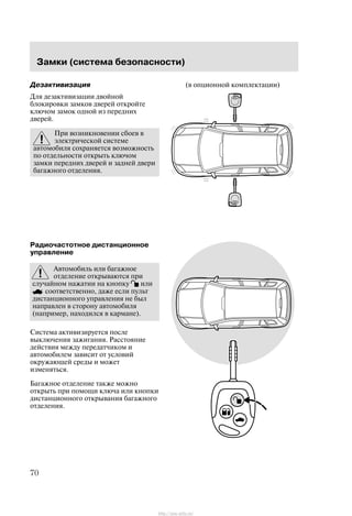 Çàìêè (ñèñòåìà áåçîïàñíîñòè)
70
Äåçàêòèâèçàöèÿ
Äëÿ äåçàêòèâèçàöèè äâîéíîé
áëîêèðîâêè çàìêîâ äâåðåé îòêðîéòå
êëþ÷îì çàìîê îäíîé èç ïåðåäíèõ
äâåðåé.
Ïðè âîçíèêíîâåíèè ñáîåâ â
ýëåêòðè÷åñêîé ñèñòåìå
àâòîìîáèëÿ ñîõðàíÿåòñÿ âîçìîæíîñòü
ïî îòäåëüíîñòè îòêðûòü êëþ÷îì
çàìêè ïåðåäíèõ äâåðåé è çàäíåé äâåðè
áàãàæíîãî îòäåëåíèÿ.
Ðàäèî÷àñòîòíîå äèñòàíöèîííîå
óïðàâëåíèå
Àâòîìîáèëü èëè áàãàæíîå
îòäåëåíèå îòêðûâàþòñÿ ïðè
ñëó÷àéíîì íàæàòèè íà êíîïêó èëè
ñîîòâåòñòâåííî, äàæå åñëè ïóëüò
äèñòàíöèîííîãî óïðàâëåíèÿ íå áûë
íàïðàâëåí â ñòîðîíó àâòîìîáèëÿ
(íàïðèìåð, íàõîäèëñÿ â êàðìàíå).
Ñèñòåìà àêòèâèçèðóåòñÿ ïîñëå
âûêëþ÷åíèÿ çàæèãàíèÿ. Ðàññòîÿíèå
äåéñòâèÿ ìåæäó ïåðåäàò÷èêîì è
àâòîìîáèëåì çàâèñèò îò óñëîâèé
îêðóæàþùåé ñðåäû è ìîæåò
èçìåíÿòüñÿ.
Áàãàæíîå îòäåëåíèå òàêæå ìîæíî
îòêðûòü ïðè ïîìîùè êëþ÷à èëè êíîïêè
äèñòàíöèîííîãî îòêðûâàíèÿ áàãàæíîãî
îòäåëåíèÿ.
(â îïöèîííîé êîìïëåêòàöèè)
http://ava-avto.ru/
 