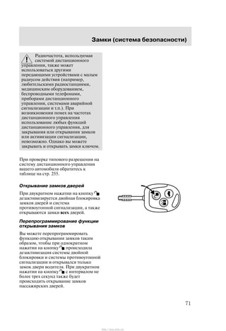 Çàìêè (ñèñòåìà áåçîïàñíîñòè)
71
Ðàäèî÷àñòîòà, èñïîëüçóåìàÿ
ñèñòåìîé äèñòàíöèîííîãî
óïðàâëåíèÿ, òàêæå ìîæåò
èñïîëüçîâàòüñÿ äðóãèìè
ïåðåäàþùèìè óñòðîéñòâàìè ñ ìàëûì
ðàäèóñîì äåéñòâèÿ (íàïðèìåð,
ëþáèòåëüñêèìè ðàäèîñòàíöèÿìè,
ìåäèöèíñêèì îáîðóäîâàíèåì,
áåñïðîâîäíûìè òåëåôîíàìè,
ïðèáîðàìè äèñòàíöèîííîãî
óïðàâëåíèÿ, ñèñòåìàìè àâàðèéíîé
ñèãíàëèçàöèè è ò.ï.). Ïðè
âîçíèêíîâåíèè ïîìåõ íà ÷àñòîòàõ
äèñòàíöèîííîãî óïðàâëåíèÿ
èñïîëüçîâàíèå ëþáûõ ôóíêöèé
äèñòàíöèîííîãî óïðàâëåíèÿ, äëÿ
çàêðûâàíèÿ èëè îòêðûâàíèÿ çàìêîâ
èëè àêòèâèçàöèè ñèãíàëèçàöèè,
íåâîçìîæíî. Îäíàêî âû ìîæåòå
çàêðûâàòü è îòêðûâàòü çàìêè êëþ÷îì.
Ïðè ïðîâåðêå òèïîâîãî ðàçðåøåíèÿ íà
ñèñòåìó äèñòàíöèîííîãî óïðàâëåíèÿ
âàøåãî àâòîìîáèëÿ îáðàòèòåñü ê
òàáëèöå íà ñòð. 255.
Îòêðûâàíèå çàìêîâ äâåðåé
Ïðè äâóêðàòíîì íàæàòèè íà êíîïêó
äåçàêòèâèçèðóåòñÿ äâîéíàÿ áëîêèðîâêà
çàìêîâ äâåðåé è ñèñòåìà
ïðîòèâîóãîííîé ñèãíàëèçàöèè, à òàêæå
îòêðûâàþòñÿ çàìêè âñåõ äâåðåé.
Ïåðåïðîãðàììèðîâàíèå ôóíêöèè
îòêðûâàíèÿ çàìêîâ
Âû ìîæåòå ïåðåïðîãðàììèðîâàòü
ôóíêöèþ îòêðûâàíèÿ çàìêîâ òàêèì
îáðàçîì, ÷òîáû ïðè îäíîêðàòíîì
íàæàòèè íà êíîïêó ïðîèñõîäèëà
äåçàêòèâèçàöèÿ ñèñòåìû äâîéíîé
áëîêèðîâêè è ñèñòåìû ïðîòèâîóãîííîé
ñèãíàëèçàöèè è îòêðûâàëñÿ òîëüêî
çàìîê äâåðè âîäèòåëÿ. Ïðè äâóêðàòíîì
íàæàòèè íà êíîïêó ñ èíòåðâàëîì íå
áîëåå òðåõ ñåêóíä òàêæå áóäåò
ïðîèñõîäèòü îòêðûâàíèå çàìêîâ
ïàññàæèðñêèõ äâåðåé.
http://ava-avto.ru/
 