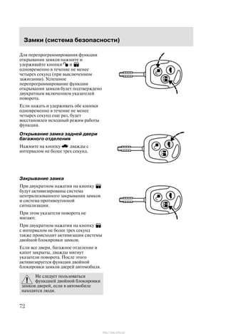 Çàìêè (ñèñòåìà áåçîïàñíîñòè)
72
Äëÿ ïåðåïðîãðàììèðîâàíèÿ ôóíêöèè
îòêðûâàíèÿ çàìêîâ íàæìèòå è
óäåðæèâàéòå êíîïêè è
îäíîâðåìåííî â òå÷åíèå íå ìåíåå
÷åòûðåõ ñåêóíä (ïðè âûêëþ÷åííîì
çàæèãàíèè). Óñïåøíîå
ïåðåïðîãðàììèðîâàíèå ôóíêöèè
îòêðûâàíèÿ çàìêîâ áóäåò ïîäòâåðæäåíî
äâóêðàòíûì âêëþ÷åíèåì óêàçàòåëåé
ïîâîðîòà.
Åñëè íàæàòü è óäåðæèâàòü îáå êíîïêè
îäíîâðåìåííî â òå÷åíèå íå ìåíåå
÷åòûðåõ ñåêóíä åùå ðàç, áóäåò
âîññòàíîâëåí èñõîäíûé ðåæèì ðàáîòû
ôóíêöèè.
Îòêðûâàíèå çàìêà çàäíåé äâåðè
áàãàæíîãî îòäåëåíèÿ
Íàæìèòå íà êíîïêó äâàæäû ñ
èíòåðâàëîì íå áîëåå òðåõ ñåêóíä.
Çàêðûâàíèå çàìêà
Ïðè äâóêðàòíîì íàæàòèè íà êíîïêó
áóäóò àêòèâèçèðîâàíû ñèñòåìà
öåíòðàëèçîâàííîãî çàêðûâàíèÿ çàìêîâ
è ñèñòåìà ïðîòèâîóãîííîé
ñèãíàëèçàöèè.
Ïðè ýòîì óêàçàòåëè ïîâîðîòà íå
ìèãàþò.
Ïðè äâóêðàòíîì íàæàòèè íà êíîïêó
ñ èíòåðâàëîì íå áîëåå òðåõ ñåêóíä
òàêæå ïðîèñõîäèò àêòèâèçàöèÿ ñèñòåìû
äâîéíîé áëîêèðîâêè çàìêîâ.
Åñëè âñå äâåðè, áàãàæíîå îòäåëåíèå è
êàïîò çàêðûòû, äâàæäû ìèãíóò
óêàçàòåëè ïîâîðîòà. Ïîñëå ýòîãî
àêòèâèçèðóåòñÿ ôóíêöèÿ äâîéíîé
áëîêèðîâêè çàìêîâ äâåðåé àâòîìîáèëÿ.
Íå ñëåäóåò ïîëüçîâàòüñÿ
ôóíêöèåé äâîéíîé áëîêèðîâêè
çàìêîâ äâåðåé, åñëè â àâòîìîáèëå
íàõîäÿòñÿ ëþäè.
http://ava-avto.ru/
 