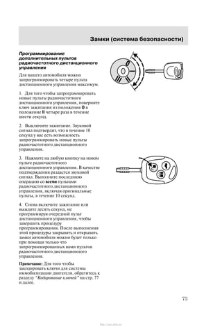 Çàìêè (ñèñòåìà áåçîïàñíîñòè)
73
Ïðîãðàììèðîâàíèå
äîïîëíèòåëüíûõ ïóëüòîâ
ðàäèî÷àñòîòíîãî äèñòàíöèîííîãî
óïðàâëåíèÿ
Äëÿ âàøåãî àâòîìîáèëÿ ìîæíî
çàïðîãðàììèðîâàòü ÷åòûðå ïóëüòà
äèñòàíöèîííîãî óïðàâëåíèÿ ìàêñèìóì.
1. Äëÿ òîãî ÷òîáû çàïðîãðàììèðîâàòü
íîâûå ïóëüòû ðàäèî÷àñòîòíîãî
äèñòàíöèîííîãî óïðàâëåíèÿ, ïîâåðíèòå
êëþ÷ çàæèãàíèÿ èç ïîëîæåíèÿ 0 â
ïîëîæåíèå II ÷åòûðå ðàçà â òå÷åíèå
øåñòè ñåêóíä.
2. Âûêëþ÷èòå çàæèãàíèå. Çâóêîâîé
ñèãíàë ïîäòâåðäèò, ÷òî â òå÷åíèå 10
ñåêóíä ó âàñ åñòü âîçìîæíîñòü
çàïðîãðàììèðîâàòü íîâûå ïóëüòû
ðàäèî÷àñòîòíîãî äèñòàíöèîííîãî
óïðàâëåíèÿ.
3. Íàæìèòå íà ëþáóþ êíîïêó íà íîâîì
ïóëüòå ðàäèî÷àñòîòíîãî
äèñòàíöèîííîãî óïðàâëåíèÿ. Â êà÷åñòâå
ïîäòâåðæäåíèÿ ðàçäàñòñÿ çâóêîâîé
ñèãíàë. Âûïîëíèòå ïîñëåäíþþ
îïåðàöèþ ñî âñåìè ïóëüòàìè
ðàäèî÷àñòîòíîãî äèñòàíöèîííîãî
óïðàâëåíèÿ, âêëþ÷àÿ îðèãèíàëüíûå
ïóëüòû, â òå÷åíèå 10 ñåêóíä.
4. Ñíîâà âêëþ÷èòå çàæèãàíèå èëè
âûæäèòå äåñÿòü ñåêóíä, íå
ïðîãðàììèðóÿ î÷åðåäíîé ïóëüò
äèñòàíöèîííîãî óïðàâëåíèÿ, ÷òîáû
çàâåðøèòü ïðîöåäóðó
ïðîãðàììèðîâàíèÿ. Ïîñëå âûïîëíåíèÿ
ýòîé ïðîöåäóðû çàêðûâàòü è îòêðûâàòü
çàìêè àâòîìîáèëÿ ìîæíî áóäåò òîëüêî
ïðè ïîìîùè òîëüêî ÷òî
çàïðîãðàììèðîâàííûõ âàìè ïóëüòîâ
ðàäèî÷àñòîòíîãî äèñòàíöèîííîãî
óïðàâëåíèÿ.
Ïðèìå÷àíèå: Äëÿ òîãî ÷òîáû
çàêîäèðîâàòü êëþ÷è äëÿ ñèñòåìû
èììîáèëèçàöèè äâèãàòåëÿ, îáðàòèòåñü ê
ðàçäåëó Êîäèðîâàíèå êëþ÷åé" íà ñòð. 77
è äàëåå.
http://ava-avto.ru/
 