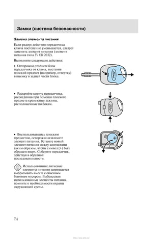 Çàìêè (ñèñòåìà áåçîïàñíîñòè)
74
Çàìåíà ýëåìåíòà ïèòàíèÿ
Åñëè ðàäèóñ äåéñòâèÿ ïåðåäàò÷èêà
êëþ÷à ïîñòåïåííî óìåíüøàåòñÿ, ñëåäóåò
çàìåíèòü ýëåìåíò ïèòàíèÿ (ýëåìåíò
ïèòàíèÿ òèïà 3V CR 2032).
Âûïîëíèòå ñëåäóþùèå äåéñòâèÿ:
• Îñòîðîæíî îòäåëèòå áëîê
ïåðåäàò÷èêà îò êëþ÷à, âûñòàâèâ
ïëîñêèé ïðåäìåò (íàïðèìåð, îòâåðòêó)
â âûåìêó â çàäíåé ÷àñòè áëîêà.
• Ðàñêðîéòå êîðïóñ ïåðåäàò÷èêà,
ðàññîåäèíèâ ïðè ïîìîùè ïëîñêîãî
ïðåäìåòà êðåïåæíûå çàæèìû,
ðàñïîëîæåííûå ïî áîêàì.
• Âîñïîëüçîâàâøèñü ïëîñêèì
ïðåäìåòîì, îñòîðîæíî èçâëåêèòå
ýëåìåíò ïèòàíèÿ. Âñòàâüòå íîâûé
ýëåìåíò ïèòàíèÿ ìåæäó êîíòàêòàìè
òàêèì îáðàçîì, ÷òîáû ñèìâîë (+) áûë
îáðàùåí ââåðõ. Ñîáåðèòå ïåðåäàò÷èê,
äåéñòâóÿ â îáðàòíîé
ïîñëåäîâàòåëüíîñòè.
Èñïîëüçîâàííûå ëèòèåâûå
ýëåìåíòû ïèòàíèÿ çàïðåùàåòñÿ
âûáðàñûâàòü âìåñòå ñ îáû÷íûì
áûòîâûì ìóñîðîì. Âûáðàñûâàÿ
èñïîëüçîâàííûå ýëåìåíòû ïèòàíèÿ,
ïîìíèòå î íåîáõîäèìîñòè îõðàíû
îêðóæàþùåé ñðåäû.
http://ava-avto.ru/
 