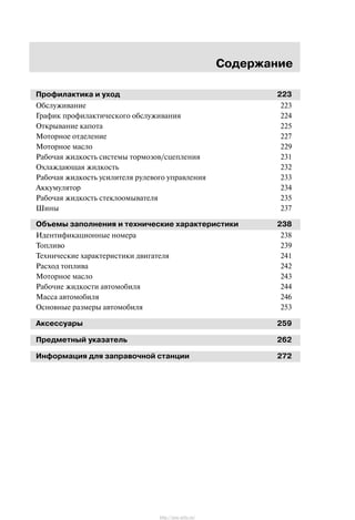Ñîäåðæàíèå
Ïðîôèëàêòèêà è óõîä 223
Îáñëóæèâàíèå 223
Ãðàôèê ïðîôèëàêòè÷åñêîãî îáñëóæèâàíèÿ 224
Îòêðûâàíèå êàïîòà 225
Ìîòîðíîå îòäåëåíèå 227
Ìîòîðíîå ìàñëî 229
Ðàáî÷àÿ æèäêîñòü ñèñòåìû òîðìîçîâ/ñöåïëåíèÿ 231
Îõëàæäàþùàÿ æèäêîñòü 232
Ðàáî÷àÿ æèäêîñòü óñèëèòåëÿ ðóëåâîãî óïðàâëåíèÿ 233
Àêêóìóëÿòîð 234
Ðàáî÷àÿ æèäêîñòü ñòåêëîîìûâàòåëÿ 235
Øèíû 237
Îáúåìû çàïîëíåíèÿ è òåõíè÷åñêèå õàðàêòåðèñòèêè 238
Èäåíòèôèêàöèîííûå íîìåðà 238
Òîïëèâî 239
Òåõíè÷åñêèå õàðàêòåðèñòèêè äâèãàòåëÿ 241
Ðàñõîä òîïëèâà 242
Ìîòîðíîå ìàñëî 243
Ðàáî÷èå æèäêîñòè àâòîìîáèëÿ 244
Ìàññà àâòîìîáèëÿ 246
Îñíîâíûå ðàçìåðû àâòîìîáèëÿ 253
Àêñåññóàðû 259
Ïðåäìåòíûé óêàçàòåëü 262
Èíôîðìàöèÿ äëÿ çàïðàâî÷íîé ñòàíöèè 272
http://ava-avto.ru/
 
