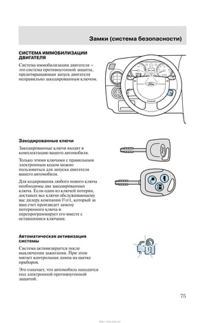 Çàìêè (ñèñòåìà áåçîïàñíîñòè)
75
ÑÈÑÒÅÌÀ ÈÌÌÎÁÈËÈÇÀÖÈÈ
ÄÂÈÃÀÒÅËß
Ñèñòåìà èììîáèëèçàöèè äâèãàòåëÿ ć
ýòî ñèñòåìà ïðîòèâîóãîííîé çàùèòû,
ïðåäîòâðàùàþùàÿ çàïóñê äâèãàòåëÿ
íåïðàâèëüíî çàêîäèðîâàííûì êëþ÷îì.
Çàêîäèðîâàííûå êëþ÷è
Çàêîäèðîâàííûå êëþ÷è âõîäÿò â
êîìïëåêòàöèþ âàøåãî àâòîìîáèëÿ.
Òîëüêî ýòèìè êëþ÷àìè ñ ïðàâèëüíûì
ýëåêòðîííûì êîäîì ìîæíî
ïîëüçîâàòüñÿ äëÿ çàïóñêà äâèãàòåëÿ
âàøåãî àâòîìîáèëÿ.
Äëÿ êîäèðîâàíèÿ ëþáîãî íîâîãî êëþ÷à
íåîáõîäèìû äâà çàêîäèðîâàííûõ
êëþ÷à. Åñëè îäèí èç êëþ÷åé ïîòåðÿí,
äîñòàâüòå âñå êëþ÷è îáñëóæèâàþùåìó
âàñ äèëåðó êîìïàíèè Ford, êîòîðûé çà
âàø ñ÷åò ïðîèçâåäåò çàìåíó
ïîòåðÿííîãî êëþ÷à è
ïåðåïðîãðàììèðóåò åãî âìåñòå ñ
îñòàâøèìèñÿ êëþ÷àìè.
Àâòîìàòè÷åñêàÿ àêòèâèçàöèÿ
ñèñòåìû
Ñèñòåìà àêòèâèçèðóåòñÿ ïîñëå
âûêëþ÷åíèÿ çàæèãàíèÿ. Ïðè ýòîì
ìèãàåò êîíòðîëüíàÿ ëàìïà íà ùèòêå
ïðèáîðîâ.
Ýòî îçíà÷àåò, ÷òî àâòîìîáèëü íàõîäèòñÿ
ïîä ýëåêòðîííîé ïðîòèâîóãîííîé
çàùèòîé.
http://ava-avto.ru/
 