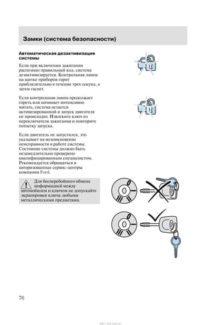 Çàìêè (ñèñòåìà áåçîïàñíîñòè)
76
Àâòîìàòè÷åñêàÿ äåçàêòèâèçàöèÿ
ñèñòåìû
Åñëè ïðè âêëþ÷åíèè çàæèãàíèÿ
ðàñïîçíàí ïðàâèëüíûé êîä, ñèñòåìà
äåçàêòèâèçèðóåòñÿ. Êîíòðîëüíàÿ ëàìïà
íà ùèòêå ïðèáîðîâ ãîðèò
ïðèáëèçèòåëüíî â òå÷åíèå òðåõ ñåêóíä, à
çàòåì ãàñíåò.
Åñëè êîíòðîëüíàÿ ëàìïà ïðîäîëæàåò
ãîðåòü èëè íà÷èíàåò èíòåíñèâíî
ìèãàòü, ñèñòåìà îñòàåòñÿ
àêòèâèçèðîâàííîé è çàïóñê äâèãàòåëÿ
íå ïðîèñõîäèò. Èçâëåêèòå êëþ÷ èç
ïåðåêëþ÷àòåëÿ çàæèãàíèÿ è ïîâòîðèòå
ïîïûòêó çàïóñêà.
Åñëè äâèãàòåëü íå çàïóñòèëñÿ, ýòî
óêàçûâàåò íà âîçíèêíîâåíèå
íåèñïðàâíîñòè â ðàáîòå ñèñòåìû.
Ñîñòîÿíèå ñèñòåìû äîëæíî áûòü
íåçàìåäëèòåëüíî ïðîâåðåíî
êâàëèôèöèðîâàííûì ñïåöèàëèñòîì.
Ðåêîìåíäóåòñÿ îáðàùàòüñÿ â
àâòîðèçîâàííûå ñåðâèñ-öåíòðû
êîìïàíèè Ford.
Äëÿ áåñïåðåáîéíîãî îáìåíà
èíôîðìàöèåé ìåæäó
àâòîìîáèëåì è êëþ÷îì íå äîïóñêàéòå
ýêðàíèðîâêè êëþ÷à ëþáûìè
ìåòàëëè÷åñêèìè ïðåäìåòàìè.
http://ava-avto.ru/
 