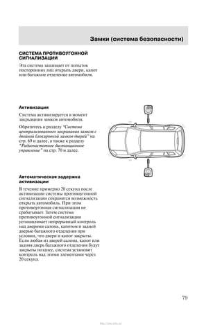 Çàìêè (ñèñòåìà áåçîïàñíîñòè)
79
ÑÈÑÒÅÌÀ ÏÐÎÒÈÂÎÓÃÎÍÍÎÉ
ÑÈÃÍÀËÈÇÀÖÈÈ
Ýòà ñèñòåìà çàùèùàåò îò ïîïûòîê
ïîñòîðîííèõ ëèö îòêðûòü äâåðè, êàïîò
èëè áàãàæíîå îòäåëåíèå àâòîìîáèëÿ.
Àêòèâèçàöèÿ
Ñèñòåìà àêòèâèçèðóåòñÿ â ìîìåíò
çàêðûâàíèÿ çàìêîâ àâòîìîáèëÿ.
Îáðàòèòåñü ê ðàçäåëó Ñèñòåìà
öåíòðàëèçîâàííîãî çàêðûâàíèÿ çàìêîâ ñ
äâîéíîé áëîêèðîâêîé çàìêîâ äâåðåé" íà
ñòð. 69 è äàëåå, à òàêæå ê ðàçäåëó
Ðàäèî÷àñòîòíîå äèñòàíöèîííîå
óïðàâëåíèå" íà ñòð. 70 è äàëåå.
Àâòîìàòè÷åñêàÿ çàäåðæêà
àêòèâèçàöèè
Â òå÷åíèå ïðèìåðíî 20 ñåêóíä ïîñëå
àêòèâèçàöèè ñèñòåìû ïðîòèâîóãîííîé
ñèãíàëèçàöèè ñîõðàíÿòñÿ âîçìîæíîñòü
îòêðûòü àâòîìîáèëü. Ïðè ýòîì
ïðîòèâîóãîííàÿ ñèãíàëèçàöèÿ íå
ñðàáàòûâàåò. Çàòåì ñèñòåìà
ïðîòèâîóãîííîé ñèãíàëèçàöèè
óñòàíàâëèâàåò íåïðåðûâíûé êîíòðîëü
íàä äâåðÿìè ñàëîíà, êàïîòîì è çàäíåé
äâåðüþ áàãàæíîãî îòäåëåíèÿ ïðè
óñëîâèè, ÷òî äâåðè è êàïîò çàêðûòû.
Åñëè ëþáàÿ èç äâåðåé ñàëîíà, êàïîò èëè
çàäíÿÿ äâåðü áàãàæíîãî îòäåëåíèÿ áóäóò
çàêðûòû ïîçäíåå, ñèñòåìà óñòàíîâèò
êîíòðîëü íàä ýòèìè ýëåìåíòàìè ÷åðåç
20 ñåêóíä.
http://ava-avto.ru/
 