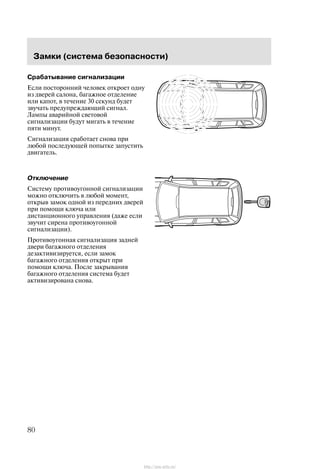 Çàìêè (ñèñòåìà áåçîïàñíîñòè)
80
Ñðàáàòûâàíèå ñèãíàëèçàöèè
Åñëè ïîñòîðîííèé ÷åëîâåê îòêðîåò îäíó
èç äâåðåé ñàëîíà, áàãàæíîå îòäåëåíèå
èëè êàïîò, â òå÷åíèå 30 ñåêóíä áóäåò
çâó÷àòü ïðåäóïðåæäàþùèé ñèãíàë.
Ëàìïû àâàðèéíîé ñâåòîâîé
ñèãíàëèçàöèè áóäóò ìèãàòü â òå÷åíèå
ïÿòè ìèíóò.
Ñèãíàëèçàöèÿ ñðàáîòàåò ñíîâà ïðè
ëþáîé ïîñëåäóþùåé ïîïûòêå çàïóñòèòü
äâèãàòåëü.
Îòêëþ÷åíèå
Ñèñòåìó ïðîòèâîóãîííîé ñèãíàëèçàöèè
ìîæíî îòêëþ÷èòü â ëþáîé ìîìåíò,
îòêðûâ çàìîê îäíîé èç ïåðåäíèõ äâåðåé
ïðè ïîìîùè êëþ÷à èëè
äèñòàíöèîííîãî óïðàâëåíèÿ (äàæå åñëè
çâó÷èò ñèðåíà ïðîòèâîóãîííîé
ñèãíàëèçàöèè).
Ïðîòèâîóãîííàÿ ñèãíàëèçàöèÿ çàäíåé
äâåðè áàãàæíîãî îòäåëåíèÿ
äåçàêòèâèçèðóåòñÿ, åñëè çàìîê
áàãàæíîãî îòäåëåíèÿ îòêðûò ïðè
ïîìîùè êëþ÷à. Ïîñëå çàêðûâàíèÿ
áàãàæíîãî îòäåëåíèÿ ñèñòåìà áóäåò
àêòèâèçèðîâàíà ñíîâà.
http://ava-avto.ru/
 