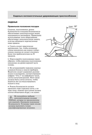 Ñèäåíüÿ è âñïîìîãàòåëüíûå óäåðæèâàþùèå ïðèñïîñîáëåíèÿ
81
ÑÈÄÅÍÜß
Ïðàâèëüíîå ïîëîæåíèå ïîñàäêè
Ñèäåíüÿ, ïîäãîëîâíèêè, ðåìíè
áåçîïàñíîñòè è ïîäóøêè áåçîïàñíîñòè
îáåñïå÷èâàþò äîïîëíèòåëüíóþ ëþäåé,
íàõîäÿùèõñÿ â àâòîìîáèëå. Ïðàâèëüíîå
èñïîëüçîâàíèå ýòîãî îáîðóäîâàíèÿ
îáåñïå÷èâàåò äîïîëíèòåëüíóþ çàùèòó,
åñëè âû ñîáëþäàåòå ïåðå÷èñëåííûå
íèæå ïðàâèëà.
• Ñèäåòü ñëåäóåò ïðàêòè÷åñêè
âåðòèêàëüíî, òàê, ÷òîáû îñíîâàíèå
ñïèíû íàõîäèëîñü êàê ìîæíî ãëóáæå;
ñïèíêó ñèäåíüÿ íå ñëåäóåò îòêëîíÿòü
áîëåå ÷åì ïðèáëèçèòåëüíî íà 30
ãðàäóñîâ.
• Îòðåãóëèðóéòå ïîäãîëîâíèêè òàêèì
îáðàçîì, ÷òîáû âåðõóøêà ïîäãîëîâíèêà
íàõîäèëàñü íà óðîâíå âåðõíåé ÷àñòè
ãîëîâû.
• Íå óñòàíàâëèâàéòå ïåðåäíèå ñèäåíüÿ
ñëèøêîì áëèçêî ê ïàíåëè ïðèáîðîâ.
Âîäèòåëþ ñëåäóåò óäåðæèâàòü ðóëåâîå
êîëåñî â ïîëîæåíèè, ñîîòâåòñòâóþùåì
öèôðàì 10 è 2" íà öèôåðáëàòå ÷àñîâ,
ñëåãêà ñîãíóòûìè ðóêàìè. Íîãè òàêæå
äîëæíû áûòü ñëåãêà ñîãíóòû, ÷òîáû
âîäèòåëü ìîã äî îòêàçà âûæèìàòü
ïåäàëè ê ïîëó.
• Ðåìåíü áåçîïàñíîñòè äîëæåí
ïðîõîäèòü ÷åðåç ñåðåäèíó ïëå÷à, à íå
÷åðåç øåþ; íèæíÿÿ ÷àñòü ðåìíÿ äîëæíà
ïëîòíî îáõâàòûâàòü áåäðà, à íå æèâîò.
Íå ïîëüçóéòåñü ëþáûìè
äîïîëíèòåëüíûìè ÷åõëàìè
ñèäåíèé, êîòîðûå íå ïðåäíàçíà÷åíû
äëÿ ñèäåíèé ñ áîêîâûìè ïîäóøêàìè
áåçîïàñíîñòè. Óñòàíîâêó òàêèõ ÷åõëîâ
äîëæíû âûïîëíÿòü òîëüêî
êâàëèôèöèðîâàííûå ìåõàíèêè.
http://ava-avto.ru/
 