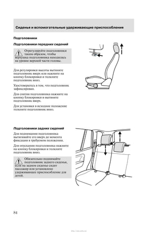 Ñèäåíüÿ è âñïîìîãàòåëüíûå óäåðæèâàþùèå ïðèñïîñîáëåíèÿ
84
Ïîäãîëîâíèêè
Ïîäãîëîâíèêè ïåðåäíèõ ñèäåíèé
Îòðåãóëèðóéòå ïîäãîëîâíèêè
òàêèì îáðàçîì, ÷òîáû
âåðõóøêà ïîäãîëîâíèêà íàõîäèëàñü
íà óðîâíå âåðõíåé ÷àñòè ãîëîâû.
Äëÿ ðåãóëèðîâêè âûñîòû âûòÿíèòå
ïîäãîëîâíèê ââåðõ èëè íàæìèòå íà
êíîïêó áëîêèðîâêè è òîëêíèòå
ïîäãîëîâíèê âíèç.
Óäîñòîâåðüòåñü â òîì, ÷òî ïîäãîëîâíèê
çàôèêñèðîâàí.
Äëÿ ñíÿòèÿ ïîäãîëîâíèêà íàæìèòå íà
êíîïêó áëîêèðîâêè è âûòÿíèòå
ïîäãîëîâíèê ââåðõ.
Äëÿ óñòàíîâêè â èñõîäíîå ïîëîæåíèå
òîëêíèòå ïîäãîëîâíèê âíèç.
Ïîäãîëîâíèêè çàäíèõ ñèäåíèé
Äëÿ ïîäíèìàíèÿ ïîäãîëîâíèêà
âûòÿãèâàéòå åãî ââåðõ äî ìîìåíòà
ôèêñàöèè â òðåáóåìîì ïîëîæåíèè.
Äëÿ îïóñêàíèÿ ïîäãîëîâíèêà íàæìèòå
íà êíîïêó áëîêèðîâêè è òîëêíèòå
ïîäãîëîâíèê âíèç.
Îáÿçàòåëüíî ïîäíèìàéòå
ïîäãîëîâíèê çàäíåãî ñèäåíüÿ,
åñëè íà çàäíåì ñèäåíüå ñèäèò
ïàññàæèð èëè óñòàíîâëåíî
óäåðæèâàþùåå ïðèñïîñîáëåíèå äëÿ
äåòåé.
http://ava-avto.ru/
 