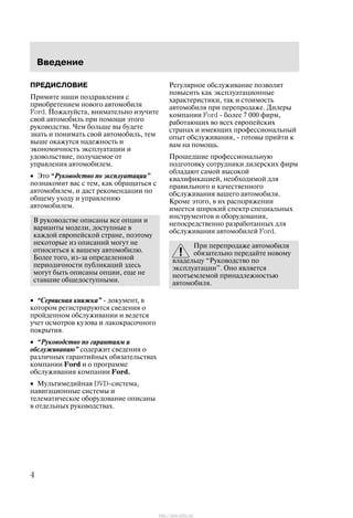 Ââåäåíèå
4
ÏÐÅÄÈÑËÎÂÈÅ
Ïðèìèòå íàøè ïîçäðàâëåíèÿ ñ
ïðèîáðåòåíèåì íîâîãî àâòîìîáèëÿ
Ford. Ïîæàëóéñòà, âíèìàòåëüíî èçó÷èòå
ñâîé àâòîìîáèëü ïðè ïîìîùè ýòîãî
ðóêîâîäñòâà. ×åì áîëüøå âû áóäåòå
çíàòü è ïîíèìàòü ñâîé àâòîìîáèëü, òåì
âûøå îêàæóòñÿ íàäåæíîñòü è
ýêîíîìè÷íîñòü ýêñïëóàòàöèè è
óäîâîëüñòâèå, ïîëó÷àåìîå îò
óïðàâëåíèÿ àâòîìîáèëåì.
• Ýòî Ðóêîâîäñòâî ïî ýêñïëóàòàöèè"
ïîçíàêîìèò âàñ ñ òåì, êàê îáðàùàòüñÿ ñ
àâòîìîáèëåì, è äàñò ðåêîìåíäàöèè ïî
îáùåìó óõîäó è óïðàâëåíèþ
àâòîìîáèëåì.
Â ðóêîâîäñòâå îïèñàíû âñå îïöèè è
âàðèàíòû ìîäåëè, äîñòóïíûå â
êàæäîé åâðîïåéñêîé ñòðàíå, ïîýòîìó
íåêîòîðûå èç îïèñàíèé ìîãóò íå
îòíîñèòüñÿ ê âàøåìó àâòîìîáèëþ.
Áîëåå òîãî, èç-çà îïðåäåëåííîé
ïåðèîäè÷íîñòè ïóáëèêàöèé çäåñü
ìîãóò áûòü îïèñàíû îïöèè, åùå íå
ñòàâøèå îáùåäîñòóïíûìè.
• Ñåðâèñíàÿ êíèæêà" - äîêóìåíò, â
êîòîðîì ðåãèñòðèðóþòñÿ ñâåäåíèÿ î
ïðîéäåííîì îáñëóæèâàíèè è âåäåòñÿ
ó÷åò îñìîòðîâ êóçîâà è ëàêîêðàñî÷íîãî
ïîêðûòèÿ.
• Ðóêîâîäñòâî ïî ãàðàíòèÿì è
îáñëóæèâàíèþ" ñîäåðæèò ñâåäåíèÿ î
ðàçëè÷íûõ ãàðàíòèéíûõ îáÿçàòåëüñòâàõ
êîìïàíèè Ford è î ïðîãðàììå
îáñëóæèâàíèÿ êîìïàíèè Ford.
• Ìóëüòèìåäèéíàÿ DVD-ñèñòåìà,
íàâèãàöèîííûå ñèñòåìû è
òåëåìàòè÷åñêîå îáîðóäîâàíèå îïèñàíû
â îòäåëüíûõ ðóêîâîäñòâàõ.
Ðåãóëÿðíîå îáñëóæèâàíèå ïîçâîëèò
ïîâûñèòü êàê ýêñïëóàòàöèîííûå
õàðàêòåðèñòèêè, òàê è ñòîèìîñòü
àâòîìîáèëÿ ïðè ïåðåïðîäàæå. Äèëåðû
êîìïàíèè Ford - áîëåå 7 000 ôèðì,
ðàáîòàþùèõ âî âñåõ åâðîïåéñêèõ
ñòðàíàõ è èìåþùèõ ïðîôåññèîíàëüíûé
îïûò îáñëóæèâàíèÿ, - ãîòîâû ïðèéòè ê
âàì íà ïîìîùü.
Ïðîøåäøèå ïðîôåññèîíàëüíóþ
ïîäãîòîâêó ñîòðóäíèêè äèëåðñêèõ ôèðì
îáëàäàþò ñàìîé âûñîêîé
êâàëèôèêàöèåé, íåîáõîäèìîé äëÿ
ïðàâèëüíîãî è êà÷åñòâåííîãî
îáñëóæèâàíèÿ âàøåãî àâòîìîáèëÿ.
Êðîìå ýòîãî, â èõ ðàñïîðÿæåíèè
èìååòñÿ øèðîêèé ñïåêòð ñïåöèàëüíûõ
èíñòðóìåíòîâ è îáîðóäîâàíèÿ,
íåïîñðåäñòâåííî ðàçðàáîòàííûõ äëÿ
îáñëóæèâàíèÿ àâòîìîáèëåé Ford.
Ïðè ïåðåïðîäàæå àâòîìîáèëÿ
îáÿçàòåëüíî ïåðåäàéòå íîâîìó
âëàäåëüöó Ðóêîâîäñòâî ïî
ýêñïëóàòàöèè". Îíî ÿâëÿåòñÿ
íåîòúåìëåìîé ïðèíàäëåæíîñòüþ
àâòîìîáèëÿ.
http://ava-avto.ru/
 