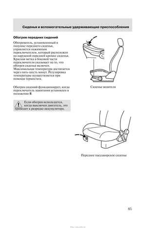 Ñèäåíüå âîäèòåëÿ
Ïåðåäíåå ïàññàæèðñêîå ñèäåíüå
Ñèäåíüÿ è âñïîìîãàòåëüíûå óäåðæèâàþùèå ïðèñïîñîáëåíèÿ
85
Îáîãðåâ ïåðåäíèõ ñèäåíèé
Îáîãðåâàòåëü, óñòàíîâëåííûé â
ïîäóøêå ïåðåäíåãî ñèäåíüÿ,
óïðàâëÿåòñÿ íàæèìíûì
ïåðåêëþ÷àòåëåì, êîòîðûé ðàñïîëîæåí
íà íàðóæíîé ïåðåäíåé êðîìêå ñèäåíüÿ.
Êðàñíàÿ ìåòêà â áîêîâîé ÷àñòè
ïåðåêëþ÷àòåëÿ óêàçûâàåò íà òî, ÷òî
îáîãðåâ ñèäåíüÿ âêëþ÷åí.
Ìàêñèìàëüíàÿ òåìïåðàòóðà äîñòèãàåòñÿ
÷åðåç ïÿòü-øåñòü ìèíóò. Ðåãóëèðîâêà
òåìïåðàòóðû îñóùåñòâëÿåòñÿ ïðè
ïîìîùè òåðìîñòàòà.
Îáîãðåâ ñèäåíèé ôóíêöèîíèðóåò, êîãäà
ïåðåêëþ÷àòåëü çàæèãàíèÿ óñòàíîâëåí â
ïîëîæåíèå II.
Åñëè îáîãðåâ èñïîëüçóåòñÿ,
êîãäà âûêëþ÷åí äâèãàòåëü, ýòî
ïðèâîäèò ê ðàçðÿäêå àêêóìóëÿòîðà.
http://ava-avto.ru/
 