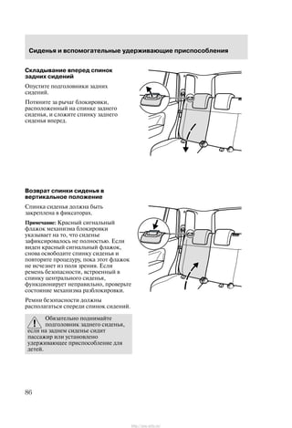Ñèäåíüÿ è âñïîìîãàòåëüíûå óäåðæèâàþùèå ïðèñïîñîáëåíèÿ
86
Ñêëàäûâàíèå âïåðåä ñïèíîê
çàäíèõ ñèäåíèé
Îïóñòèòå ïîäãîëîâíèêè çàäíèõ
ñèäåíèé.
Ïîòÿíèòå çà ðû÷àã áëîêèðîâêè,
ðàñïîëîæåííûé íà ñïèíêå çàäíåãî
ñèäåíüÿ, è ñëîæèòå ñïèíêó çàäíåãî
ñèäåíüÿ âïåðåä.
Âîçâðàò ñïèíêè ñèäåíüÿ â
âåðòèêàëüíîå ïîëîæåíèå
Ñïèíêà ñèäåíüÿ äîëæíà áûòü
çàêðåïëåíà â ôèêñàòîðàõ.
Ïðèìå÷àíèå: Êðàñíûé ñèãíàëüíûé
ôëàæîê ìåõàíèçìà áëîêèðîâêè
óêàçûâàåò íà òî, ÷òî ñèäåíüå
çàôèêñèðîâàëîñü íå ïîëíîñòüþ. Åñëè
âèäåí êðàñíûé ñèãíàëüíûé ôëàæîê,
ñíîâà îñâîáîäèòå ñïèíêó ñèäåíüÿ è
ïîâòîðèòå ïðîöåäóðó, ïîêà ýòîò ôëàæîê
íå èñ÷åçíåò èç ïîëÿ çðåíèÿ. Åñëè
ðåìåíü áåçîïàñíîñòè, âñòðîåííûé â
ñïèíêó öåíòðàëüíîãî ñèäåíüÿ,
ôóíêöèîíèðóåò íåïðàâèëüíî, ïðîâåðüòå
ñîñòîÿíèå ìåõàíèçìà ðàçáëîêèðîâêè.
Ðåìíè áåçîïàñíîñòè äîëæíû
ðàñïîëàãàòüñÿ ñïåðåäè ñïèíîê ñèäåíèé.
Îáÿçàòåëüíî ïîäíèìàéòå
ïîäãîëîâíèê çàäíåãî ñèäåíüÿ,
åñëè íà çàäíåì ñèäåíüå ñèäèò
ïàññàæèð èëè óñòàíîâëåíî
óäåðæèâàþùåå ïðèñïîñîáëåíèå äëÿ
äåòåé.
http://ava-avto.ru/
 
