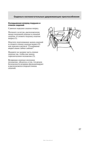 Ñèäåíüÿ è âñïîìîãàòåëüíûå óäåðæèâàþùèå ïðèñïîñîáëåíèÿ
87
Ñêëàäûâàíèå âïåðåä ïîäóøåê è
ñïèíîê ñèäåíèé
Ñäâèíüòå ïåðåäíåå ñèäåíüå âïåðåä.
Ïîòÿíèòå çà ïåòëþ, ðàñïîëîæåííóþ
ìåæäó ïîäóøêîé ñèäåíüÿ è ñïèíêîé
ñèäåíüÿ, è ñëîæèòå ïîäóøêó ñèäåíüÿ
âïåðåä (1).
Îïóñòèòå ïîäãîëîâíèêè çàäíèõ ñèäåíèé
è ñëîæèòå ñïèíêó ñèäåíüÿ âïåðåä (2)
êàê îïèñàíî â ðàçäåëå Ñêëàäûâàíèå
âïåðåä ñïèíîê çàäíèõ ñèäåíèé".
Íàäàâèòå íà çàäíþþ ÷àñòü ñïèíêè
ñèäåíüÿ òàê, ÷òîáû îíà çàíÿëà
ãîðèçîíòàëüíîå ïîëîæåíèå (3).
Âîçâðàùàÿ ñèäåíüÿ â èñõîäíîå
ïîëîæåíèå, óáåäèòåñü â òîì, ÷òî ðåìíè
áåçîïàñíîñòè èñïðàâíî ôóíêöèîíèðóþò
è ðàñïîëàãàþòñÿ ñïåðåäè ñïèíîê
ñèäåíèé.
http://ava-avto.ru/
 