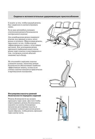 Ñèäåíüÿ è âñïîìîãàòåëüíûå óäåðæèâàþùèå ïðèñïîñîáëåíèÿ
91
Ñëåäèòå çà òåì, ÷òîáû êàæäûé ðåìåíü
áûë çàêðåïëåí â ñîîòâåòñòâóþùåì
çàìêå.
Åñëè âàø àâòîìîáèëü îñíàùåí
ñòàòè÷åñêèì ðåìíåì áåçîïàñíîñòè
öåíòðàëüíîãî ñèäåíüÿ:
Äëÿ îñâîáîæäåíèÿ ðåìíÿ ïîâåðíèòå
ÿçû÷îê ïîä ïðÿìûì óãëîì ê ëåíòå
ðåìíÿ è ïîòÿíèòå. Ïðèñòåãèâàÿ ðåìåíü,
ïðîñëåäèòå çà òåì, ÷òîáû ÿçû÷îê
çàôèêñèðîâàëñÿ â çàìêå ñ îò÷åòëèâûì
ùåë÷êîì. Äëÿ çàòÿãèâàíèÿ ðåìíÿ
ïðîòÿíèòå ñâîáîäíûé êîíåö ëåíòû
ðåìíÿ ÷åðåç ÿçû÷îê è óäîñòîâåðüòåñü â
òîì, ÷òî ðåìåíü ïëîòíî îáëåãàåò
íèæíþþ ÷àñòü áåäåð.
Íå îòêëîíÿéòå ïåðåäíèå ñèäåíüÿ
ñëèøêîì ñèëüíî, ïîñêîëüêó ðåìíè
áåçîïàñíîñòè îáåñïå÷èâàþò íàèáîëåå
ýôôåêòèâíóþ çàùèòó, òîëüêî åñëè
ñïèíêà ñèäåíüÿ íàõîäèòñÿ ïðàêòè÷åñêè
â âåðòèêàëüíîì ïîëîæåíèè.
Ðåãóëèðîâêà âûñîòû ðåìíåé
áåçîïàñíîñòè ïåðåäíèõ ñèäåíèé
Ðåìåíü áåçîïàñíîñòè íå äîëæåí
ïðîõîäèòü ÷åðåç øåþ. Äëÿ òîãî ÷òîáû
îòðåãóëèðîâàòü ðåìåíü áåçîïàñíîñòè,
íàæìèòå íà êíîïêó áëîêèðîâêè
ìåõàíèçìà ðåãóëèðîâêè âûñîòû è
óñòàíîâèòå ýëåìåíò êðåïëåíèÿ ðåìíÿ
òàêèì îáðàçîì, ÷òîáû ðåìåíü ïðîõîäèë
÷åðåç öåíòð ïëå÷à.
http://ava-avto.ru/
 