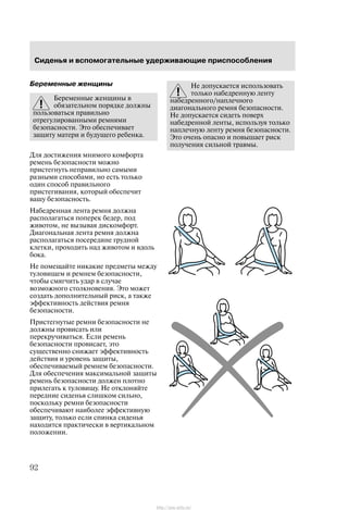 Ñèäåíüÿ è âñïîìîãàòåëüíûå óäåðæèâàþùèå ïðèñïîñîáëåíèÿ
92
Áåðåìåííûå æåíùèíû
Áåðåìåííûå æåíùèíû â
îáÿçàòåëüíîì ïîðÿäêå äîëæíû
ïîëüçîâàòüñÿ ïðàâèëüíî
îòðåãóëèðîâàííûìè ðåìíÿìè
áåçîïàñíîñòè. Ýòî îáåñïå÷èâàåò
çàùèòó ìàòåðè è áóäóùåãî ðåáåíêà.
Äëÿ äîñòèæåíèÿ ìíèìîãî êîìôîðòà
ðåìåíü áåçîïàñíîñòè ìîæíî
ïðèñòåãíóòü íåïðàâèëüíî ñàìûìè
ðàçíûìè ñïîñîáàìè, íî åñòü òîëüêî
îäèí ñïîñîá ïðàâèëüíîãî
ïðèñòåãèâàíèÿ, êîòîðûé îáåñïå÷èò
âàøó áåçîïàñíîñòü.
Íàáåäðåííàÿ ëåíòà ðåìíÿ äîëæíà
ðàñïîëàãàòüñÿ ïîïåðåê áåäåð, ïîä
æèâîòîì, íå âûçûâàÿ äèñêîìôîðò.
Äèàãîíàëüíàÿ ëåíòà ðåìíÿ äîëæíà
ðàñïîëàãàòüñÿ ïîñåðåäèíå ãðóäíîé
êëåòêè, ïðîõîäèòü íàä æèâîòîì è âäîëü
áîêà.
Íå ïîìåùàéòå íèêàêèå ïðåäìåòû ìåæäó
òóëîâèùåì è ðåìíåì áåçîïàñíîñòè,
÷òîáû ñìÿã÷èòü óäàð â ñëó÷àå
âîçìîæíîãî ñòîëêíîâåíèÿ. Ýòî ìîæåò
ñîçäàòü äîïîëíèòåëüíûé ðèñê, à òàêæå
ýôôåêòèâíîñòü äåéñòâèÿ ðåìíÿ
áåçîïàñíîñòè.
Ïðèñòåãíóòûå ðåìíè áåçîïàñíîñòè íå
äîëæíû ïðîâèñàòü èëè
ïåðåêðó÷èâàòüñÿ. Åñëè ðåìåíü
áåçîïàñíîñòè ïðîâèñàåò, ýòî
ñóùåñòâåííî ñíèæàåò ýôôåêòèâíîñòü
äåéñòâèÿ è óðîâåíü çàùèòû,
îáåñïå÷èâàåìûé ðåìíåì áåçîïàñíîñòè.
Äëÿ îáåñïå÷åíèÿ ìàêñèìàëüíîé çàùèòû
ðåìåíü áåçîïàñíîñòè äîëæåí ïëîòíî
ïðèëåãàòü ê òóëîâèùó. Íå îòêëîíÿéòå
ïåðåäíèå ñèäåíüÿ ñëèøêîì ñèëüíî,
ïîñêîëüêó ðåìíè áåçîïàñíîñòè
îáåñïå÷èâàþò íàèáîëåå ýôôåêòèâíóþ
çàùèòó, òîëüêî åñëè ñïèíêà ñèäåíüÿ
íàõîäèòñÿ ïðàêòè÷åñêè â âåðòèêàëüíîì
ïîëîæåíèè.
Íå äîïóñêàåòñÿ èñïîëüçîâàòü
òîëüêî íàáåäðåííóþ ëåíòó
íàáåäðåííîãî/íàïëå÷íîãî
äèàãîíàëüíîãî ðåìíÿ áåçîïàñíîñòè.
Íå äîïóñêàåòñÿ ñèäåòü ïîâåðõ
íàáåäðåííîé ëåíòû, èñïîëüçóÿ òîëüêî
íàïëå÷íóþ ëåíòó ðåìíÿ áåçîïàñíîñòè.
Ýòî î÷åíü îïàñíî è ïîâûøàåò ðèñê
ïîëó÷åíèÿ ñèëüíîé òðàâìû.
http://ava-avto.ru/
 
