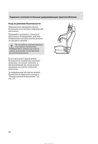 Ñèäåíüÿ è âñïîìîãàòåëüíûå óäåðæèâàþùèå ïðèñïîñîáëåíèÿ
94
Óõîä çà ðåìíÿìè áåçîïàñíîñòè
Ïåðèîäè÷åñêè ïðîâåðÿéòå ðåìíè
áåçîïàñíîñòè íà íàëè÷èå ïîâðåæäåíèé
èëè èçíîñà.
Ïðîâåðÿéòå íàäåæíîñòü ýëåìåíòîâ
êðåïëåíèÿ è áëîêèðóþùåå äåéñòâèå
èíåðöèîííûõ êàòóøåê ðåçêèì ðûâêîì
çà êàæäûé èç ðåìíåé.
Íå ïûòàéòåñü îòðåìîíòèðîâàòü
èëè ñìàçàòü ìåõàíèçìû
íàòÿæèòåëåé è çàìêîâ èëè âíåñòè
ëþáûå èçìåíåíèÿ â êîíñòðóêöèþ
ðåìíåé áåçîïàñíîñòè.
Åñëè â ðåçóëüòàòå àâàðèè ðåìíè
áåçîïàñíîñòè ïîäâåðãëèñü âûñîêèì
íàãðóçêàì, èõ ñëåäóåò çàìåíèòü, à
îáñëóæèâàþùèé âàñ äèëåð äîëæåí
ïðîâåðèòü ñîñòîÿíèå ýëåìåíòîâ
êðåïëåíèÿ.
Çà èíôîðìàöèåé îá î÷èñòêå ðåìíåé
áåçîïàñíîñòè îáðàòèòåñü ê ðàçäåëó
Î÷èñòêà ðåìíåé áåçîïàñíîñòè" íà
ñòð. 221.
http://ava-avto.ru/
 
