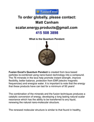 To order globally, please contact:
                 Matt Canham
      scalar.energy.products@gmail.com
                 415 508 3898
                   What is the Quantum Pendant:




Fusion Excel's Quantum Pendant is created from lava based
particles re-combined using nano-fusion technology into a compound.
The 76 minerals in the lava help promote instant strength, improve
flexibility, better balance, protection from EMF,(electro magnetic
frequencies) and energize water. It is important to note that the energy
that these products have can last for a minimum of 50 years!


The combination of the minerals and the fusion techniques produces a
catalytic conversion of energy, developing a long lasting natural scalar
resonance which has the ability to be transferred to any liquid,
renewing the natural nano-molecular structure.


The renewed molecular structure is similar to that found in healthy,
 