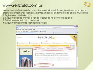 www.reitzfeld.com.br
No site da Reitzfeld também encontram-se todas as informações desse e de outros
produtos como: fichas técnicas, plantas, imagens, andamento da obra e muito mais.
1. Digite www.reitzfeld.com.br;
2. Clique na opção imóveis à venda localizado no centro da página;
3. Selecione a opção em construção;
4. Clique na imagem da fachada do Fusion;
 