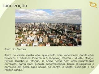Localização




Bairro das Mercês

Bairro de classe média alta, que conta com importantes construções
históricas e artísticas. Próximo a 5 Shopping Centers - Mueller, Barigui,
Crystal, Curitiba e Estação. O bairro conta com uma infraestrutura
completa, como boas escolas, supermercados, bares, restaurantes e
comércio em geral. Fácil acesso ao centro, à Santa Felicidade e ao
Parque Barigui.
 