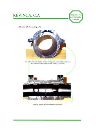 REVINCA, C.A                                                                        SOLDADURA POR
                                                                                    ELECTROFUSIÓN
                                                                                        A SOLAPE




  Soldaduras defectuosas. (Fig. 1.36)




                       REVINCA
             No hubo suficiente fusión, se observan algunas zonas de falta de fusión.
                     No hubo suficiente limpieza de la tubería y accesorio.




                                            C.A

                         Falta de soporte provisional para la alineación.
 