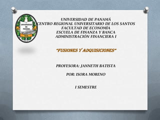 UNIVERSIDAD DE PANAMÁ
CENTRO REGIONAL UNIVERSITARIO DE LOS SANTOS
FACULTAD DE ECONOMÍA
ESCUELA DE FINANZA Y BANCA
ADMINISTRACIÓN FINANCIERA I
“FUSIONES Y ADQUISICIONES”
PROFESORA: JANNETH BATISTA
POR: ISORA MORENO
I SEMESTRE
 