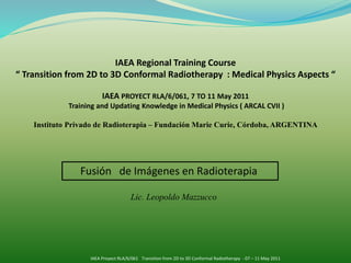 Fusión de Imágenes en Radioterapia
IAEA Regional Training Course
“ Transition from 2D to 3D Conformal Radiotherapy : Medical Physics Aspects “
IAEA PROYECT RLA/6/061, 7 TO 11 May 2011
Training and Updating Knowledge in Medical Physics ( ARCAL CVII )
Instituto Privado de Radioterapia – Fundación Marie Curie, Córdoba, ARGENTINA
Lic. Leopoldo Mazzucco
IAEA Proyect RLA/6/061 Transition from 2D to 3D Conformal Radiotherapy - 07 – 11 May 2011
 