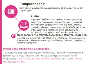 Computer Labs:
Σύγχρονες, μοντέρνες εγκαταστάσεις εξοπλισμένες με την
τεχνολογία.
eBook:
Ψηφιακό βιβλίο, αποτελείται από κείμενα και
εικόνες, είναι αναλυτικό, ευχάριστο, προκαλεί
ενδιαφέρον, χρησιμοποιείται ως αναλυτικός
οπτικός οδηγός, εκτυπώνεται, διαβάζεται από
υπολογιστές & tablet και είναι χρήσιμος σε
μεταγενέστερο χρόνο, από την Εκπαίδευση.
Τιμές φιλικές, για Φοιτητές, Ανέργους, Ιδιώτες, Εταιρείες.
Οικονομικά δίδακτρα, με Ποιοτικά κριτήρια. (Εξατομικευμένη
διδασκαλία, μέθοδο προσωπικής εκπαίδευσης, syllabus, πρόσφατες
εκδόσεις λογισμικών.
€
Ενημερώσου προσωπικά με ραντεβού…
…για τις προνομιακές τιμές και παροχές των πακέτων μας, σε ένα από τα Εκπαιδευτικά &
Εξεταστικά μας Κέντρα, καθημερινά από 10πμ ως 8μμ εκτός Σαββάτου και Κυριακής!
Αφιέρωσε μόνο 15 Λεπτά για τις δικές σου εκπαιδευτικές ανάγκες. Επωφελήσου έκπτωση,
όταν έρθεις με φίλο σου.
 