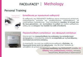 FACEtoFACE® | Methology
Personal Training
Οι καθηγητές της FACEtoFACE® διαθέτουν άρτια επιστημονική κατάρτιση,
επαγγελματική εμπειρία και μεταδοτικότητα. Αναλαμβάνουν, να
υποστηρίζουν Εκπαιδευτικά τους σπουδαστές ακριβώς τη στιγμή που
θα τους χρειαστούν , να συντονίζουν το ρυθμό του κύκλου μαθημάτων,
καθώς και να ελέγχουν την πρόοδο του κάθε σπουδαστή.
Εκπαίδευση με προσωπικό καθηγητή!
Παρακολούθηση εισηγήσεων και εφαρμογή ασκήσεων
Έπειτα από την παρακολούθηση της εισήγησης του εκπαιδευτικού
αντικειμένου, ο σπουδαστής καλείται να ασχοληθεί με τις διατιθέμενες
ανά διδακτική ενότητα ασκήσεις.
Η υποστήριξή του από τον επιβλέποντα καθηγητή, εξαλείφει τη
δημιουργία κενών κατά την αφομοίωση, που θα ήταν δύσκολο να
καλυφθούν σε μεταγενέστερο χρόνο.
Το σύστημα εκμάθησης της FACEtoFACE® αποδίδει σε
όλους τους μαθησιακούς τύπους, οπτικούς,
ακουστικούς, θεωρητικούς ή πρακτικούς!!!
 