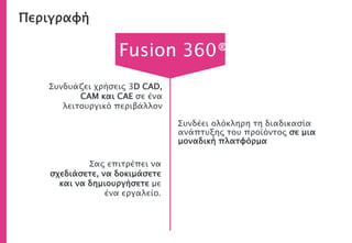 Περιγραφή
Συνδέει ολόκληρη τη διαδικασία
ανάπτυξης του προϊόντος σε μια
μοναδική πλατφόρμα
Συνδυάζει χρήσεις 3D CAD,
CAM και CAE σε ένα
λειτουργικό περιβάλλον
Σας επιτρέπει να
σχεδιάσετε, να δοκιμάσετε
και να δημιουργήσετε με
ένα εργαλείο.
Fusion 360®
 