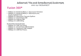 Διδακτική Ύλη ανά Εκπαιδευτική Συνάντηση
από την FACEtoFACE®
Fusion 360®
• Μάθημα 24. Rendering Μέρος 3: Δημιουργία Animation
• Μάθημα 25. Rendering Μέρος 4: Δημιουργία μιας
Σκηνής Exploded View
• Μάθημα 26. Δημιουργία Τεχνικών Σχεδίων
• Μάθημα 27. Επισκόπηση CAM
• Μάθημα 28. Ρύθμιση CAM
• Μάθημα 29. CAM Drilling
6η Εκπαιδευτική Συνάντηση:
• Μάθημα 30. CAM Tool Library
• Μάθημα 31. Επισκόπηση CAM Simulation
• Μάθημα 32. Παράγωγο CAM Toolpath
• Μάθημα 33. CAM Post Process
 