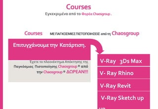 V-Ray 3Ds Max
V- Ray Rhino
V-Ray Revit
V-Ray Sketch up
Courses
Εγκεκριμένα από το Φορέα Chaosgroup.
Επιτυγχάνουμετην Κατάρτιση.
Έχετε το πλεονέκτημα Απόκτησης της
Παγκόσμιας Πιστοποίησης Chaosgroup® από
την Chaosgroup® ΔΩΡΕΑΝ!!!
Courses ΜΕΠΑΓΚΟΣΜΙΕΣΠΙΣΤΟΠΟΙΗΣΕΙΣ απότη Chaosgroup
 