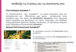 Απέδειξε τις Γνώσεις και τις Ικανότητές σου
Πιστοποίηση Autodesk ®
Δείγμα Πιστοποιητικού Autodesk®
• Οι υποψήφιοι γίνονται πιο ελκυστικοί στους
εργοδότες
• Οι εργαζόμενοι γίνονται πιο παραγωγικοί και με
αυτοπεποίθηση
• Αυξάνεται η πιθανότητα επαγγελματικής ανέλιξης
Το Πιστοποιητικό της Autodesk® το οποίο αποκτάτε από τον
Εκπαιδευτικό και Εξεταστικό μας όμιλο, αποδεικνύει στον
εργοδότη σας, ότι έχετε τα κατάλληλα προσόντα στον σημερινό
χώρο εργασίας και φανερώνει ότι έχετε αποκτήσει ένα διεθνώς
αναγνωρισμένο πρότυπο υψηλής ποιότητας. Οι εξετάσεις οδηγούν
στην Παγκόσμια Πιστοποίηση Autodesk®.
 Δικαίωμα εγγραφής: 30€ δεν
πληρώνεις
 Εξέταστρα Autodesk®: 90€ δεν
καταβάλεις
 Επανεξέταση Autodesk ®: 90€ δεν
 