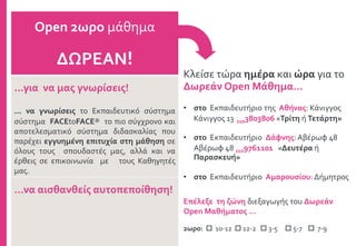 Κλείσε τώρα ημέρα και ώρα για το
Δωρεάν Open Μάθημα…
• στο Εκπαιδευτήριο της Αθήνας: Κάνιγγος
Κάνιγγος 13 2103803806 «Τρίτη ή Τετάρτη»
• στο Εκπαιδευτήριο Δάφνης: Αβέρωφ 48
Αβέρωφ 48 2109761101 «Δευτέρα ή
Παρασκευή»
• στο Εκπαιδευτήριο Αμαρουσίου: Δήμητρος
Open 2ωρο μάθημα
ΔΩΡΕΑΝ!
...για να μας γνωρίσεις!
... να γνωρίσεις το Εκπαιδευτικό σύστημα
σύστημα FACEtoFACE® το πιο σύγχρονο και
αποτελεσματικό σύστημα διδασκαλίας που
παρέχει εγγυημένη επιτυχία στη μάθηση σε
όλους τους σπουδαστές μας, αλλά και να
έρθεις σε επικοινωνία με τους Καθηγητές
μας.
…να αισθανθείς αυτοπεποίθηση!
Επέλεξε τη ζώνη διεξαγωγής του Δωρεάν
Open Μαθήματος …
2ωρο:  10-12  12-2  3-5  5-7  7-9
 