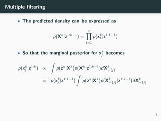 Multiple ﬁltering
• The predicted density can be expressed as
p(Xk
|z1:k−1
) =
t
l=1
p(xk
l |z1:k−1
)
• So that the marginal posterior for xk
j becomes
p(xk
j |z1:k
) ∝
ˆ
p(zk
|Xk
)p(Xk
|z1:k−1
)dXk
−{j}
= p(xk
j |z1:k−1
)
ˆ
p(zk
|Xk
)p(Xk
−{j}|z1:k−1
)dXk
−{j}
7
 