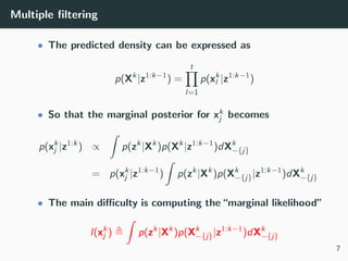 Multiple ﬁltering
• The predicted density can be expressed as
p(Xk
|z1:k−1
) =
t
l=1
p(xk
l |z1:k−1
)
• So that the marginal posterior for xk
j becomes
p(xk
j |z1:k
) ∝
ˆ
p(zk
|Xk
)p(Xk
|z1:k−1
)dXk
−{j}
= p(xk
j |z1:k−1
)
ˆ
p(zk
|Xk
)p(Xk
−{j}|z1:k−1
)dXk
−{j}
• The main diﬃculty is computing the“marginal likelihood”
l(xk
j )
ˆ
p(zk
|Xk
)p(Xk
−{j}|z1:k−1
)dXk
−{j}
7
 