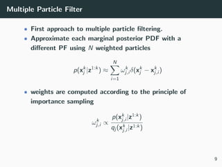 Multiple Particle Filter
• First approach to multiple particle ﬁltering.
• Approximate each marginal posterior PDF with a
diﬀerent PF using N weighted particles
p(xk
j |z1:k
) ≈
N
i=1
ωk
j,i δ(xk
j − xk
j,i )
• weights are computed according to the principle of
importance sampling
ωk
j,i ∝
p(xk
j,i |z1:k)
qj (xk
j,i |z1:k)
9
 